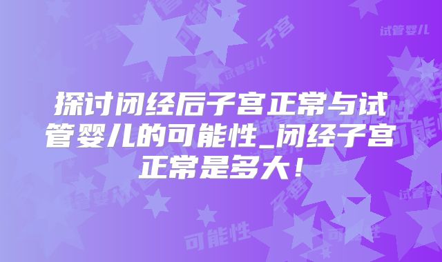 探讨闭经后子宫正常与试管婴儿的可能性_闭经子宫正常是多大！