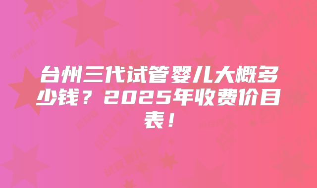 台州三代试管婴儿大概多少钱?2025年收费价目表!