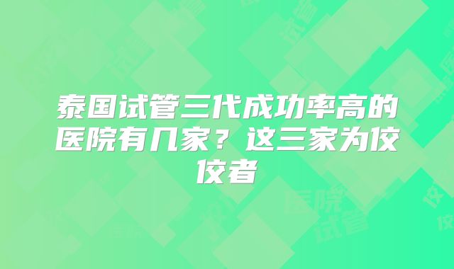 泰国试管三代成功率高的医院有几家?这三家为佼佼者