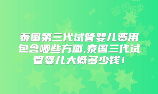 泰国第三代试管婴儿费用包含哪些方面,泰国三代试管婴儿大概多少钱！