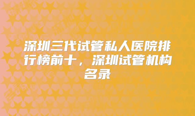 深圳三代试管私人医院排行榜前十,深圳试管机构名录