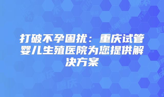 打破不孕困扰:重庆试管婴儿生殖医院为您提供解决方案
