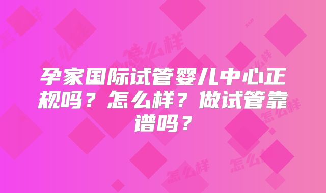 孕家国际试管婴儿中心正规吗？怎么样？做试管靠谱吗？