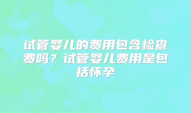 试管婴儿的费用包含检查费吗？试管婴儿费用是包括怀孕
