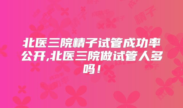 北医三院精子试管成功率公开,北医三院做试管人多吗!