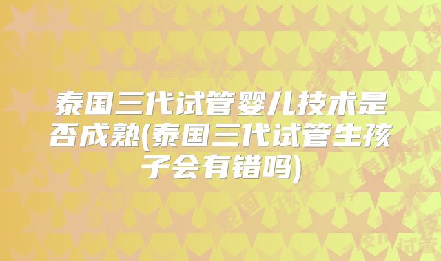 泰国三代试管婴儿技术是否成熟(泰国三代试管生孩子会有错吗)