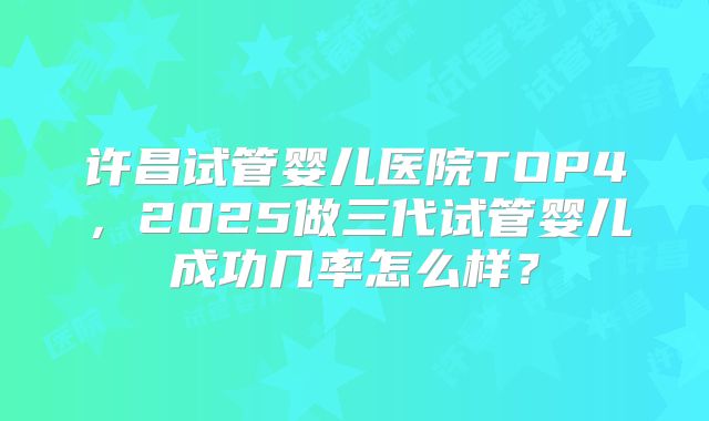 许昌试管婴儿医院TOP4，2025做三代试管婴儿成功几率怎么样？