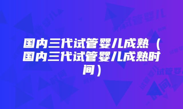 国内三代试管婴儿成熟（国内三代试管婴儿成熟时间）