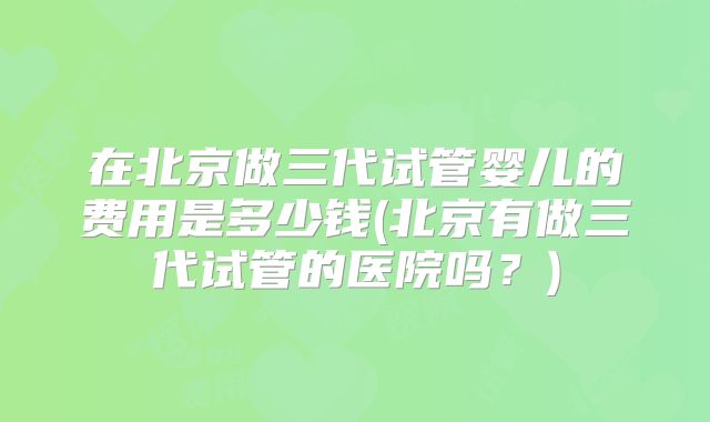 在北京做三代试管婴儿的费用是多少钱(北京有做三代试管的医院吗?)