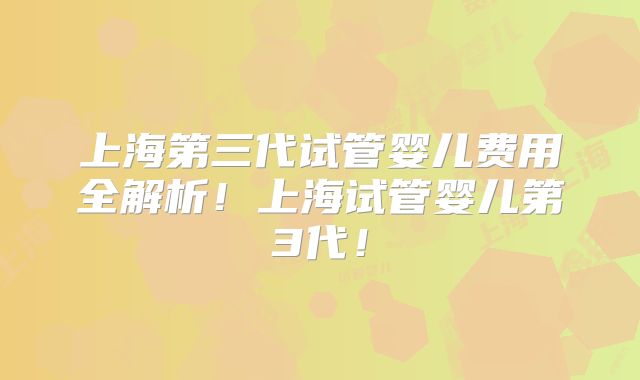 上海第三代试管婴儿费用全解析!上海试管婴儿第3代!