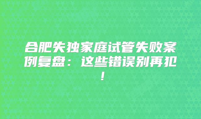 合肥失独家庭试管失败案例复盘：这些错误别再犯！