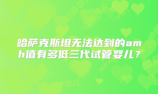 哈萨克斯坦无法达到的amh值有多低三代试管婴儿？