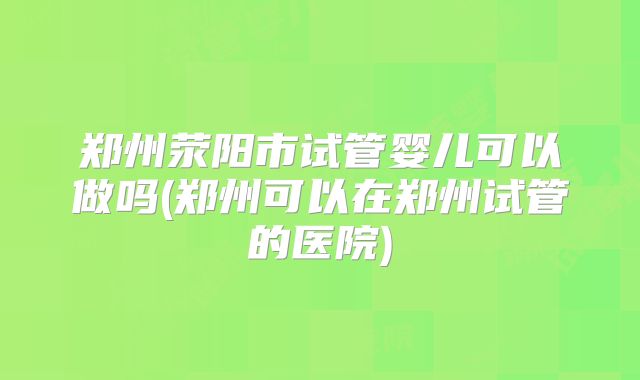 郑州荥阳市试管婴儿可以做吗(郑州可以在郑州试管的医院)