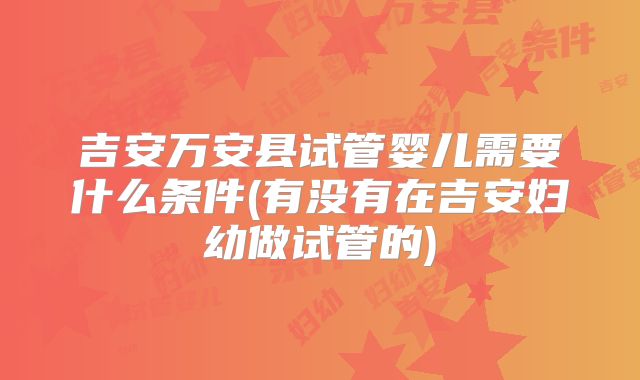 吉安万安县试管婴儿需要什么条件(有没有在吉安妇幼做试管的)
