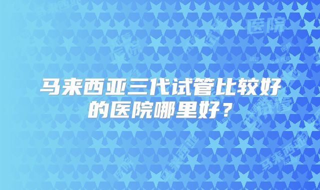 马来西亚三代试管比较好的医院哪里好？