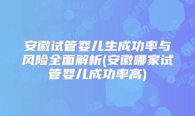 安徽试管婴儿生成功率与风险全面解析(安徽哪家试管婴儿成功率高)