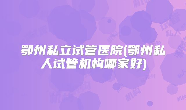 鄂州私立试管医院(鄂州私人试管机构哪家好)