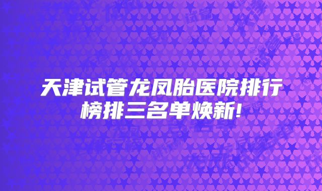 天津试管龙凤胎医院排行榜排三名单焕新!