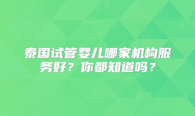 泰国试管婴儿哪家机构服务好？你都知道吗？