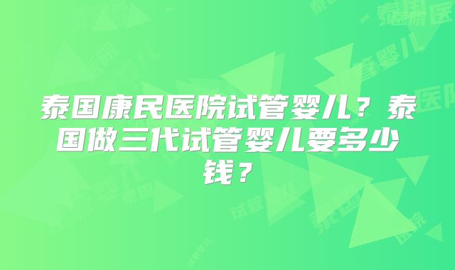 泰国康民医院试管婴儿?泰国做三代试管婴儿要多少钱?
