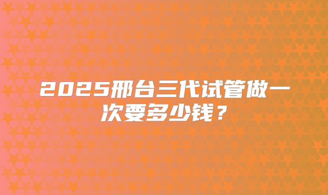 2025邢台三代试管做一次要多少钱？