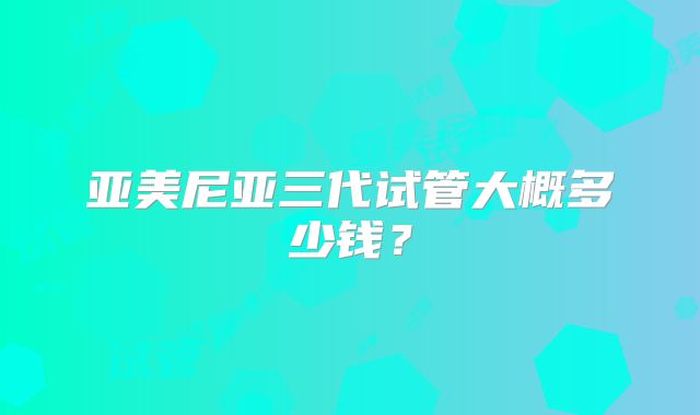 亚美尼亚三代试管大概多少钱?