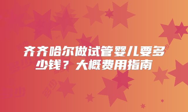 齐齐哈尔做试管婴儿要多少钱?大概费用指南