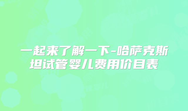 一起来了解一下-哈萨克斯坦试管婴儿费用价目表