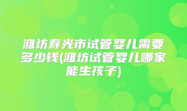 潍坊寿光市试管婴儿需要多少钱(潍坊试管婴儿哪家能生孩子)