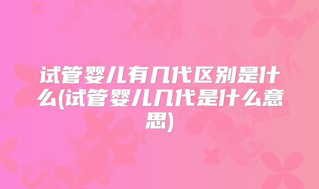 试管婴儿有几代区别是什么(试管婴儿几代是什么意思)
