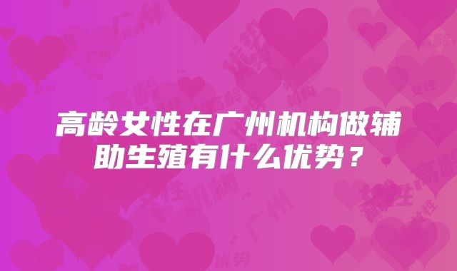 高龄女性在广州机构做辅助生殖有什么优势?