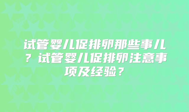 试管婴儿促排卵那些事儿?试管婴儿促排卵注意事项及经验?