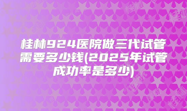 桂林924医院做三代试管需要多少钱(2025年试管成功率是多少)