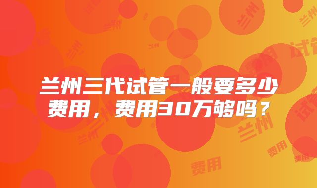 兰州三代试管一般要多少费用，费用30万够吗？