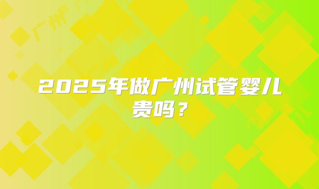 2025年做广州试管婴儿贵吗?
