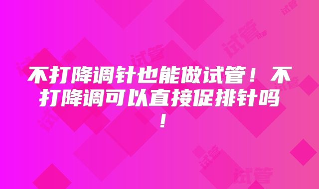 不打降调针也能做试管!不打降调可以直接促排针吗!