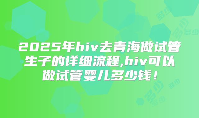 2025年hiv去青海做试管生子的详细流程,hiv可以做试管婴儿多少钱!