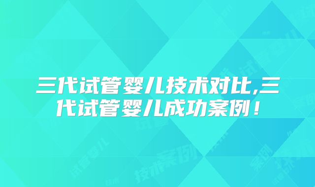 三代试管婴儿技术对比,三代试管婴儿成功案例!