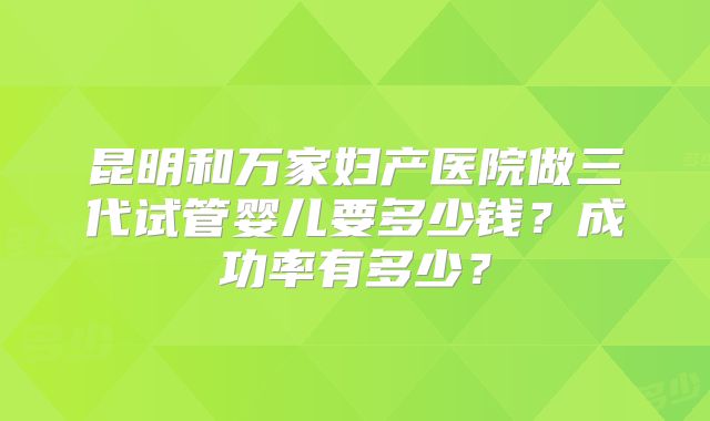 昆明和万家妇产医院做三代试管婴儿要多少钱？成功率有多少？