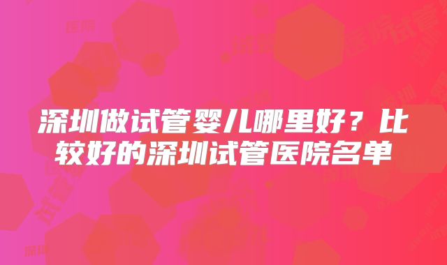 深圳做试管婴儿哪里好?比较好的深圳试管医院名单