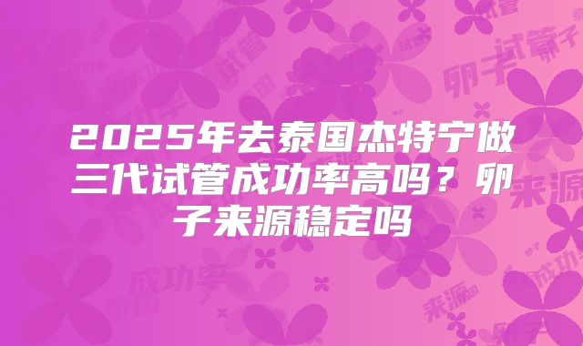 2025年去泰国杰特宁做三代试管成功率高吗?卵子来源稳定吗