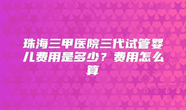 珠海三甲医院三代试管婴儿费用是多少?费用怎么算