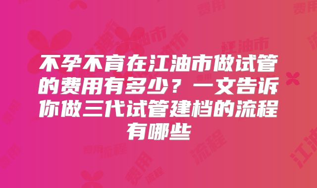不孕不育在江油市做试管的费用有多少？一文告诉你做三代试管建档的流程有哪些