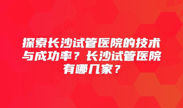 探索长沙试管医院的技术与成功率?长沙试管医院有哪几家?