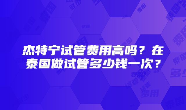 杰特宁试管费用高吗?在泰国做试管多少钱一次?