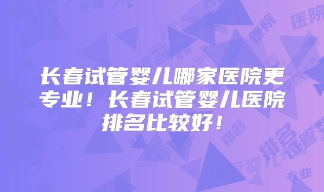 长春试管婴儿哪家医院更专业！长春试管婴儿医院排名比较好！
