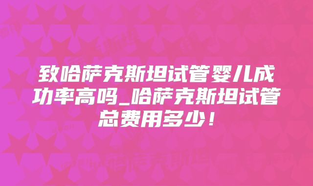 致哈萨克斯坦试管婴儿成功率高吗_哈萨克斯坦试管总费用多少!