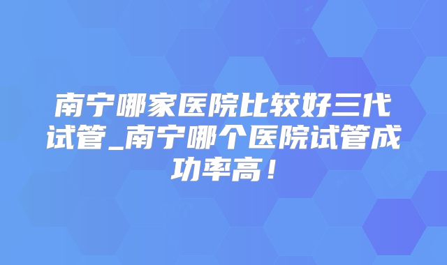 南宁哪家医院比较好三代试管_南宁哪个医院试管成功率高!