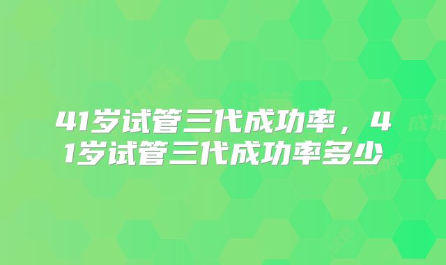 41岁试管三代成功率,41岁试管三代成功率多少