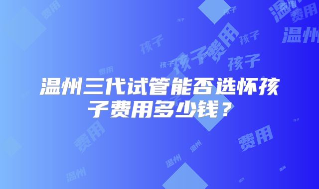 温州三代试管能否选怀孩子费用多少钱?